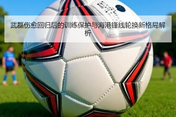 武磊伤愈回归后的训练保护与海港锋线轮换新格局解析