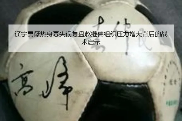 辽宁男篮热身赛失误复盘赵继伟组织压力增大背后的战术启示